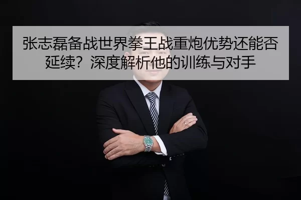 张志磊备战世界拳王战重炮优势还能否延续？深度解析他的训练与对手