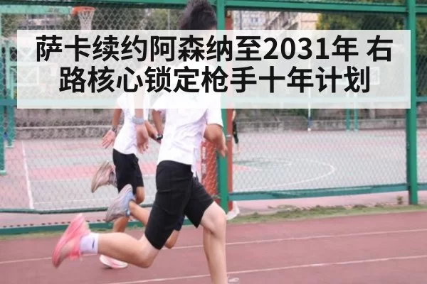 萨卡续约阿森纳至2031年 右路核心锁定枪手十年计划