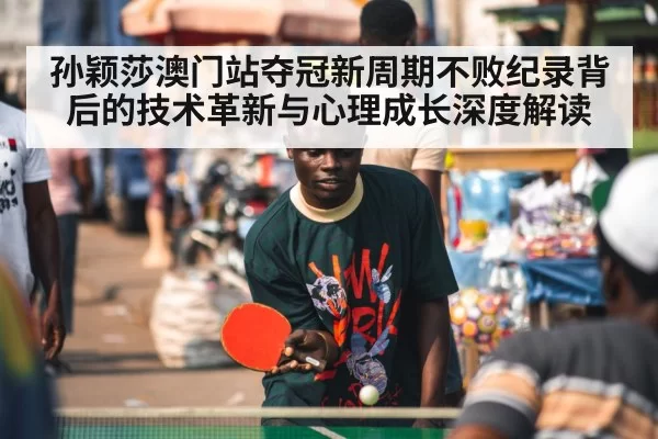 孙颖莎澳门站夺冠新周期不败纪录背后的技术革新与心理成长深度解读